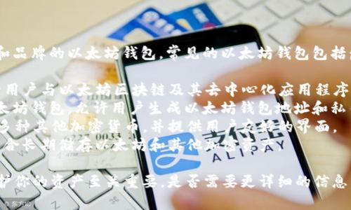 以太坊钱包通常被称为“以太坊钱包”，但有许多不同类型和品牌的以太坊钱包。常见的以太坊钱包包括：

1. **MetaMask**：一种浏览器扩展和移动应用程序，允许用户与以太坊区块链及其去中心化应用程序（DApps）互动。
2. **MyEtherWallet (MEW)**：一个开源的客户端侧以太坊钱包，允许用户生成以太坊钱包地址和私钥。
3. **Trust Wallet**：一个移动应用程序，支持以太坊和多种其他加密货币，并提供用户友好的界面。
4. **Ledger Nano S/X**：硬件钱包，提供高级安全性，适合长期储存以太坊和其他加密资产。

无论选择哪种钱包，确保了解其安全性和使用方法对于保护你的资产至关重要。是否需要更详细的信息，比如如何选择合适的钱包或者如何使用某个特定的钱包？