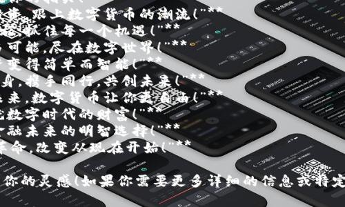 下面是关于数字货币推广的一些创意宣传语，您可以根据需要进行调整。

### 数字货币推广宣传语

1. **“未来的财富，就在你的指尖！”**
2. **“轻松交易，智慧投资，跟上数字货币的潮流！”**
3. **“开启数字财富之旅，抓住每一个机遇！”**
4. **“不止于货币，更多可能，尽在数字世界！”**
5. **“数字货币，让投资变得简单而智能！”**
6. **“在数字经济中翻身，携手同行，共创未来！”**
7. **“突破传统，拥抱未来，数字货币让你更自由！”**
8. **“投资新理念，成就数字时代的财富！”**
9. **“数字货币，您的金融未来的明智选择！”**
10. **“加入数字货币革命，改变从现在开始！”**

希望这些宣传语能激发你的灵感！如果你需要更多详细的信息或特定方面的内容，请告诉我。