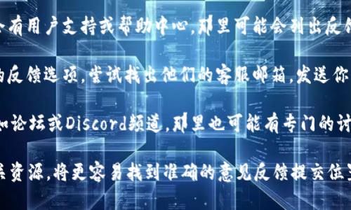 要提供关于“tokenim意见反馈”的具体信息，可以尝试以下步骤：

1. **访问官网**：首先，访问Tokenim的官方网站，通常在网站上会有“联系我们”或“意见反馈”的链接。

2. **社交媒体**：检查Tokenim的社交媒体页面，比如Twitter、Facebook或LinkedIn，这些平台通常会有联系方式或反馈渠道。

3. **用户支持中心**：许多应用和平台会有用户支持或帮助中心，那里可能会列出反馈和建议的提交方法。

4. **邮件联系**：如果网站上没有明显的反馈选项，尝试找出他们的客服邮箱，发送你的意见反馈。

5. **用户社区**：参与Tokenim的社区，如论坛或Discord频道，那里也可能有专门的讨论区供用户提出反馈和建议。

如果可以访问Tokenim的具体网站或相关资源，将更容易找到准确的意见反馈提交位置。