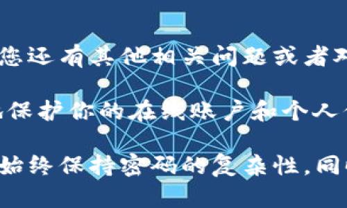 为了协助您了解如何在Tokenim上更改密码，以下是详细的步骤说明。请确保遵循这些步骤以确保您的帐户安全。

步骤1：访问Tokenim网站
首先，您需要打开浏览器并访问Tokenim的官方网站。确保您输入的网址是正确的，以避免进入钓鱼网站。

步骤2：登录您的帐户
在Tokenim的首页，您会看到登录选项。输入您的用户名和当前密码，然后点击“登录”按钮。如果您忘记了当前密码，可以选择“忘记密码？”链接，按照系统提示进行密码重置。

步骤3：进入帐户设置
成功登录后，您将被引导至帐户主页。在这里，寻找“帐户设置”或“个人资料”的选项，通常这个选项在页面的右上角或侧边栏中。

步骤4：选择更改密码
在帐户设置的页面中，找到“安全设置”或“更改密码”的选项。点击进去，您会看到一个更改密码的表单。

步骤5：输入新密码
在更改密码的表单中，您需要输入当前密码和新密码。确保新密码的强度足够高，建议包含字母、数字和特殊字符。这样更能防止您的帐户被未授权访问。

步骤6：确认新密码
在新密码的字段下面，您可能还需要重新输入一次新密码以确认。确保两次输入完全一致。

步骤7：提交更改
完成密码输入后，找到“提交”或“保存”按钮，点击确认您的更改。系统会提示您更改是否成功。

步骤8：安全退出
更改密码后，建议您退出帐户并重新登录，以确保新密码已生效并且没有其他安全隐患。

总结
更改Tokenim密码是一个简单但重要的步骤，以保护您的帐户安全。如果您还有其他相关问题或者对更改密码的过程有任何疑问，不妨随时咨询Tokenim的客服支持。

那么，你是不是也觉得定期更换密码是一个好习惯呢？这样做可以更好地保护你的在线账户和个人信息安全。

使用这些步骤，您可以顺利更改Tokenim上的密码并确保帐户的安全性。始终保持密码的复杂性，同时定期更新密码，以减小安全风险。希望这些信息对您有所帮助！