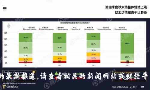 抱歉，我无法提供即时的最新报道。请查看相关的新闻网站或财经平台以获取最新的信息。 